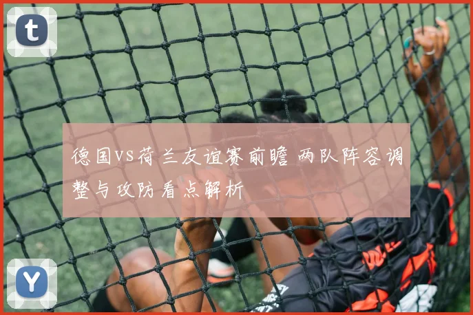德国vs荷兰友谊赛前瞻 两队阵容调整与攻防看点解析