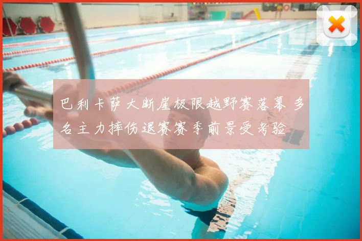 巴利卡萨大断崖极限越野赛落幕 多名主力摔伤退赛赛季前景受考验