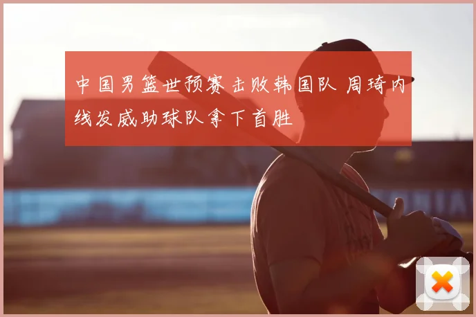 中国男篮世预赛击败韩国队 周琦内线发威助球队拿下首胜