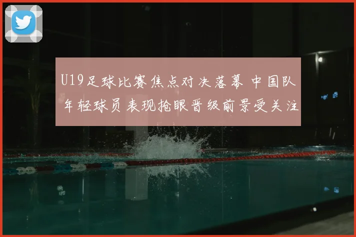 U19足球比赛焦点对决落幕 中国队年轻球员表现抢眼晋级前景受关注