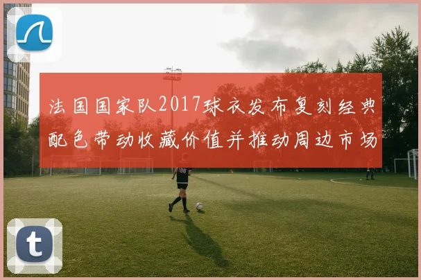 法国国家队2017球衣发布复刻经典配色带动收藏价值并推动周边市场
