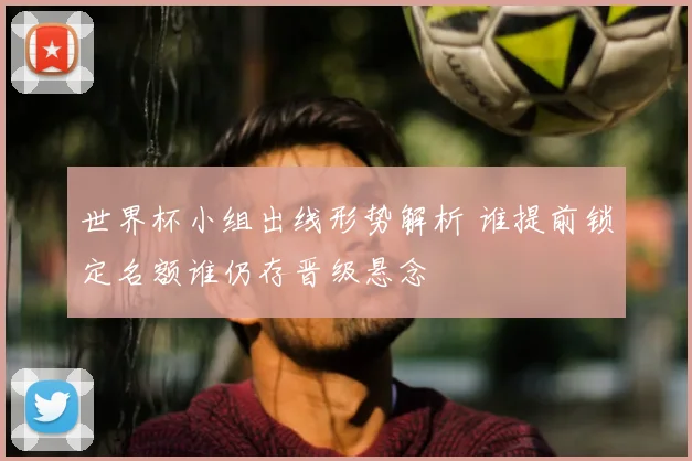 世界杯小组出线形势解析 谁提前锁定名额谁仍存晋级悬念