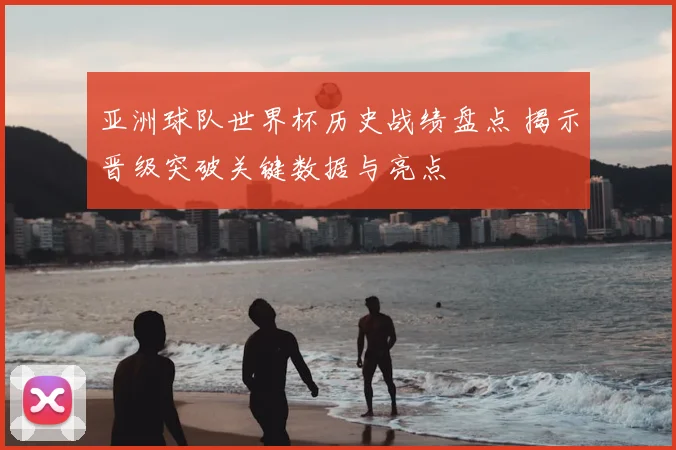 亚洲球队世界杯历史战绩盘点 揭示晋级突破关键数据与亮点