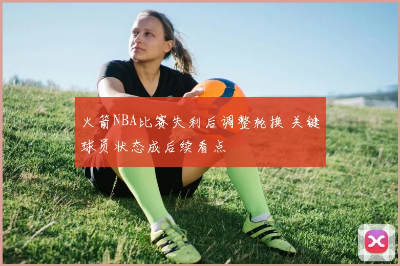 火箭NBA比赛失利后调整轮换 关键球员状态成后续看点