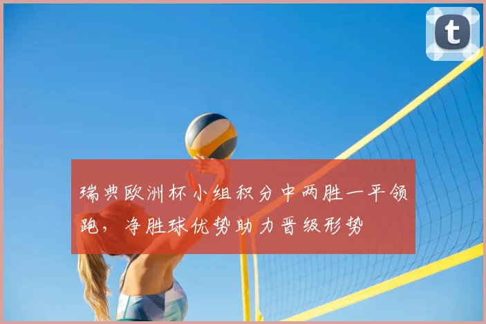 瑞典欧洲杯小组积分中两胜一平领跑，净胜球优势助力晋级形势