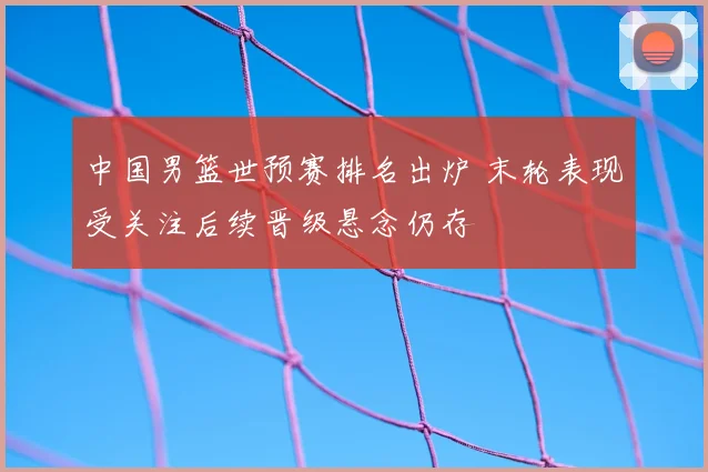 中国男篮世预赛排名出炉 末轮表现受关注后续晋级悬念仍存
