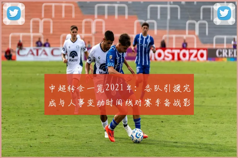 中超转会一览2021年：各队引援完成与人事变动时间线对赛季备战影响