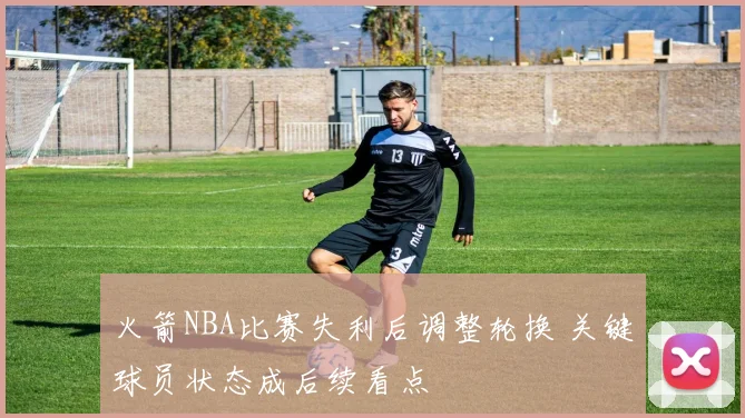 火箭NBA比赛失利后调整轮换 关键球员状态成后续看点