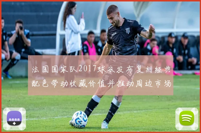 法国国家队2017球衣发布复刻经典配色带动收藏价值并推动周边市场