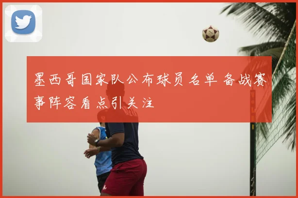 墨西哥国家队公布球员名单 备战赛事阵容看点引关注