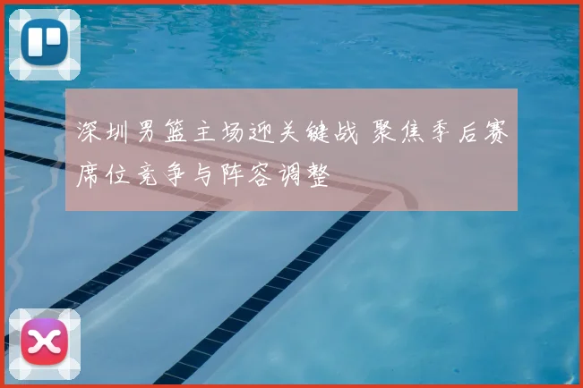 深圳男篮主场迎关键战 聚焦季后赛席位竞争与阵容调整