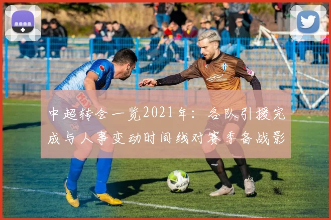 中超转会一览2021年：各队引援完成与人事变动时间线对赛季备战影响