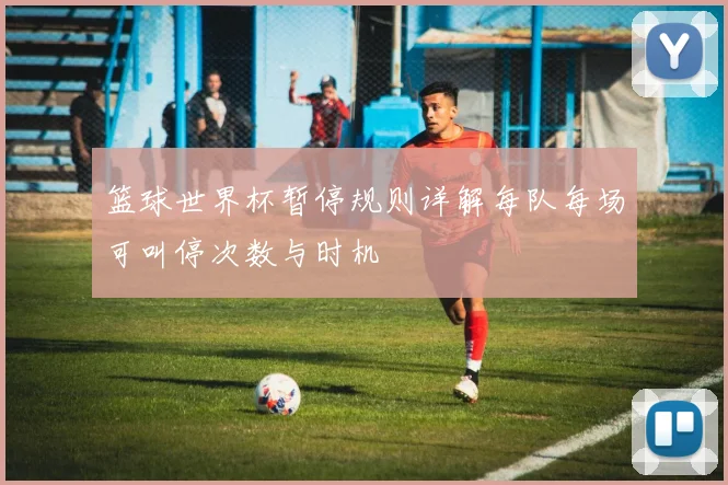 篮球世界杯暂停规则详解每队每场可叫停次数与时机