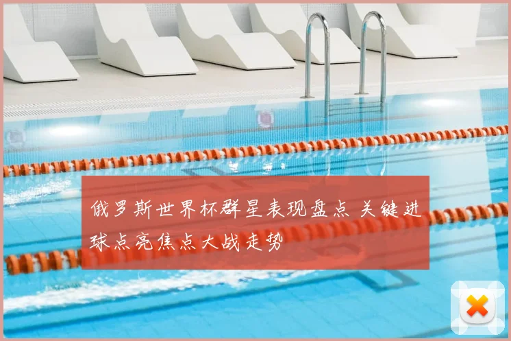 俄罗斯世界杯群星表现盘点 关键进球点亮焦点大战走势