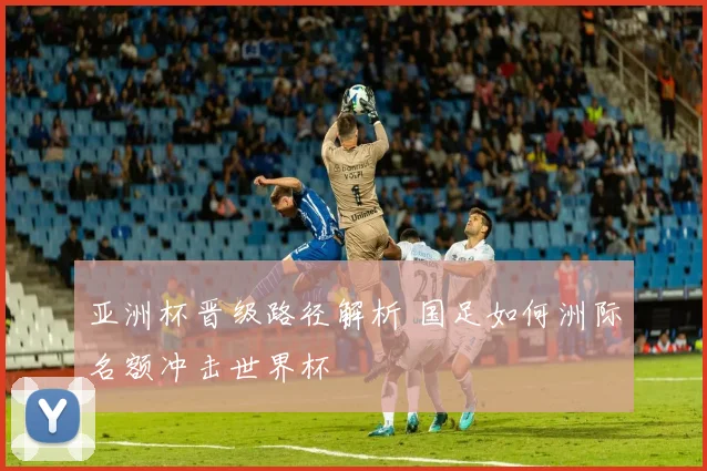 亚洲杯晋级路径解析 国足如何洲际名额冲击世界杯