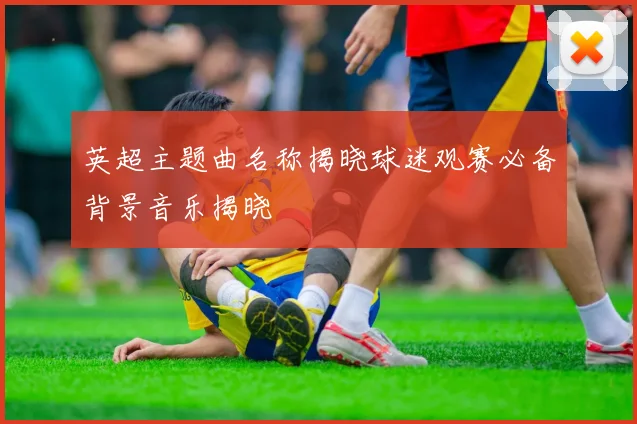 英超主题曲名称揭晓球迷观赛必备背景音乐揭晓