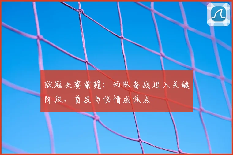 欧冠决赛前瞻：两队备战进入关键阶段，首发与伤情成焦点