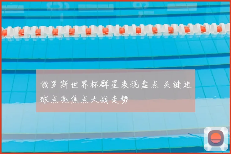 俄罗斯世界杯群星表现盘点 关键进球点亮焦点大战走势