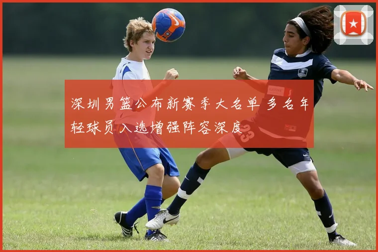 深圳男篮公布新赛季大名单 多名年轻球员入选增强阵容深度