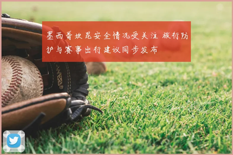 墨西哥坎昆安全情况受关注 旅行防护与赛事出行建议同步发布