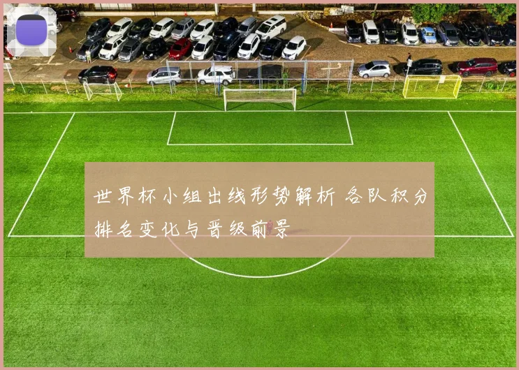 世界杯小组出线形势解析 各队积分排名变化与晋级前景
