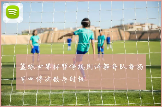 篮球世界杯暂停规则详解每队每场可叫停次数与时机
