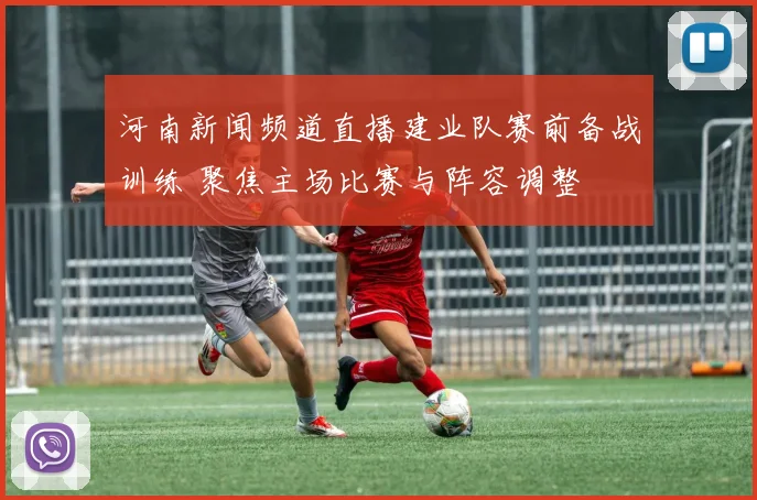 河南新闻频道直播建业队赛前备战训练 聚焦主场比赛与阵容调整