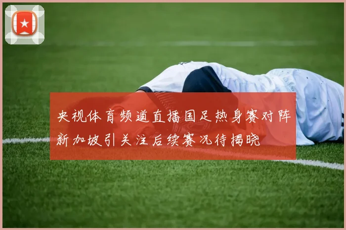 央视体育频道直播国足热身赛对阵新加坡引关注后续赛况待揭晓