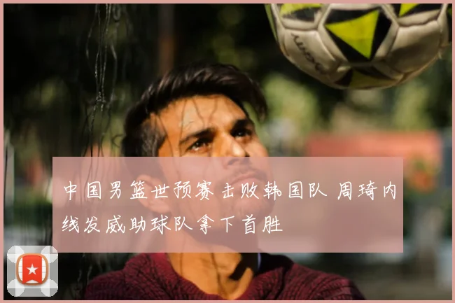 中国男篮世预赛击败韩国队 周琦内线发威助球队拿下首胜
