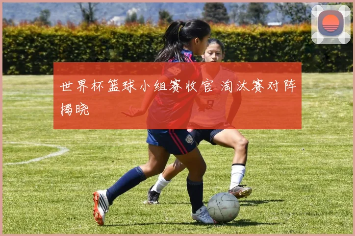 世界杯篮球小组赛收官 淘汰赛对阵揭晓