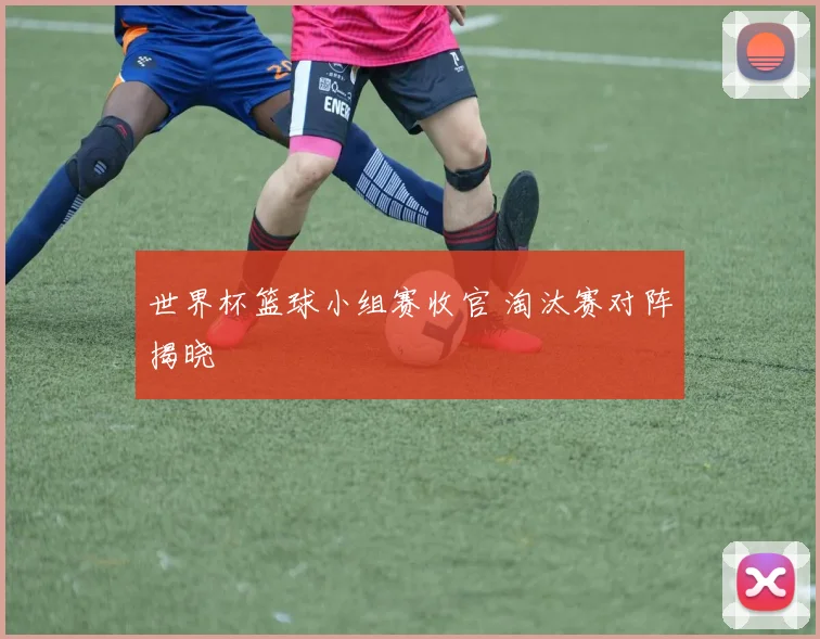 世界杯篮球小组赛收官 淘汰赛对阵揭晓