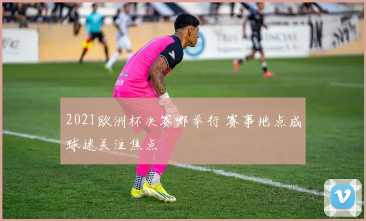 2021欧洲杯决赛哪举行 赛事地点成球迷关注焦点